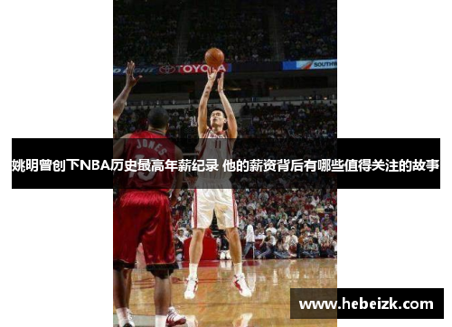 姚明曾创下NBA历史最高年薪纪录 他的薪资背后有哪些值得关注的故事