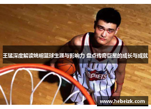 王猛深度解读姚明篮球生涯与影响力 盘点传奇巨星的成长与成就