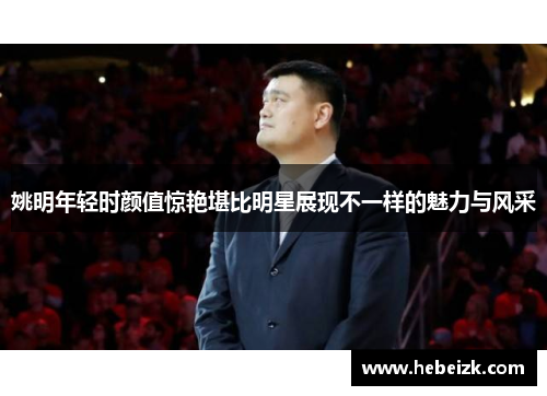姚明年轻时颜值惊艳堪比明星展现不一样的魅力与风采