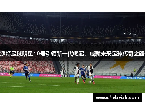 沙特足球明星10号引领新一代崛起，成就未来足球传奇之路