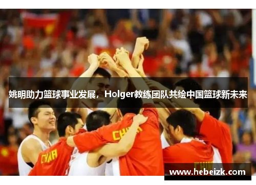 姚明助力篮球事业发展，Holger教练团队共绘中国篮球新未来