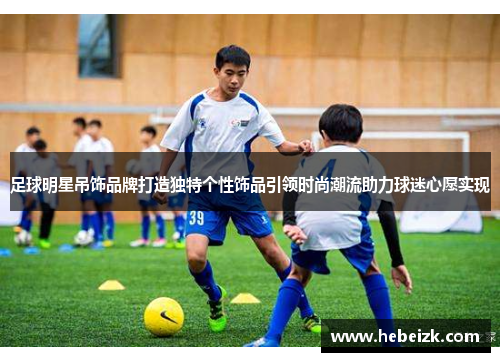 足球明星吊饰品牌打造独特个性饰品引领时尚潮流助力球迷心愿实现